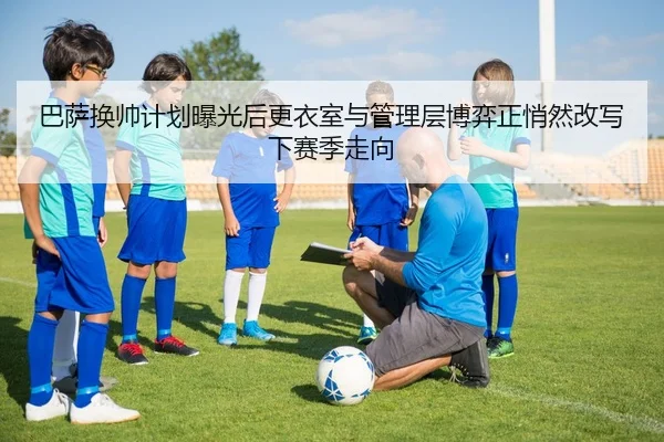 巴萨换帅计划曝光后更衣室与管理层博弈正悄然改写下赛季走向